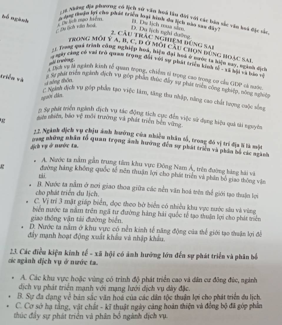 Những địa phương có lịch sử văn hoá lâu đời với các bản sắc văn hoá đặc sắc
bố ngành đa dạng thuận lợi cho phát triển loại hình du lịch nào sau đây?
Du lịch mạo hiểm,
B. Du lịch mua sắm.. Du lịch văn hoá,
D. Du lịch nghi dưỡng.
2. câu trác nghiệm đúng sai
trong môi Ý a, b, C, đ ở môi cầu chọn đúng hoặc sai
21. Trong quá trình công nghiệp hoá, hiện đại hoá ở nước ta hiện nay, ngành dịch
môi trường.
vụ ngày cảng có vai trò quan trọng đối với sự phát triển kinh tế - xã hội và bảo vệ
triễn và
Á Dịch vụ là ngành kinh tế quan trọng, chiếm tỉ trọng cao trọng cơ cấu GDP cả nước.
và nông thôn,
B. Sự phát triển ngành dịch vụ góp phần thúc đầy sự phát triển công nghiệp, nông nghiệp
người dân,
C Ngành dịch vụ góp phần tạo việc làm, tăng thu nhập, nâng cao chất lượng cuộc sống
D. Sự phát triển ngành dịch vụ tác động tích cực đến việc sử dụng hiệu quả tài nguyên
g
thiên nhiên, bảo vệ môi trường và phát triển bền vững.
2.2. Ngành dịch vụ chịu ảnh hưởng của nhiều nhân tố, trong đó vị trí địa lí là một
dịch vụ ở nước ta.
trong những nhân tố quan trọng ảnh hưởng đến sự phát triển và phân bố các ngành
A. Nước ta nằm gần trung tâm khu vực Đông Nam Á, trên đường hàng hải và
g
đường hàng không quốc tế nên thuận lợi cho phát triển và phân bố giao thông vận
tái.
B. Nước ta nằm ở nơi giao thoa giữa các nền văn hoá trên thế giới tạo thuận lợi
cho phát triển du lịch.
C. Vị trí 3 mặt giáp biển, dọc theo bờ biển có nhiều khu vực nước sâu và vùng
biển nước ta nằm trên ngã tư đường hàng hải quốc tế tạo thuận lợi cho phát triển
giao thông vận tải đường biển.
D. Nước ta nằm ở khu vực có nền kinh tế năng động của thế giới tạo thuận lợi để
đầy mạnh hoạt động xuất khẩu và nhập khẩu.
2.3. Các điều kiện kinh tế - xã hội có ảnh hưởng lớn đến sự phát triển và phân bố
các ngành dịch vụ ở nước ta.
A. Các khu vực hoặc vùng có trình độ phát triển cao và dân cư đông đúc, ngành
dịch vụ phát triển mạnh với mạng lưới dịch vụ dày đặc.
B. Sự đa dạng về bản sắc văn hoá của các dân tộc thuận lợi cho phát triển du lịch.
C. Cơ sở hạ tầng, vật chất - kĩ thuật ngày càng hoàn thiện và đồng bộ đã góp phần
thúc đầy sự phát triển và phân bố ngành dịch vụ.