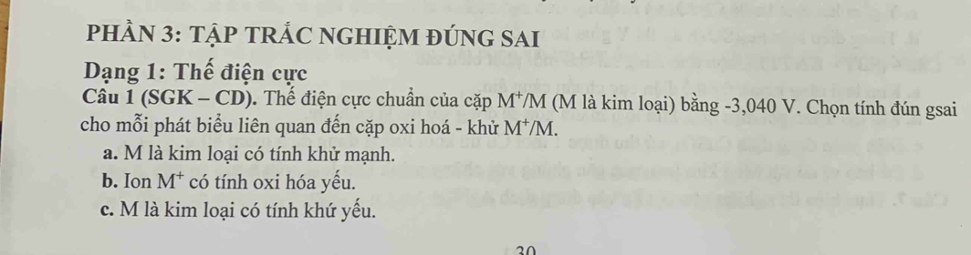 PHÀN 3: TậP TRẢC NGHIỆM ĐÚNG SAI
Dạng 1: Thế điện cực
Câu 1 (SGK - CD). Thế điện cực chuẩn của cặp M^+/M (M là kim loại) bằng -3,040 V. Chọn tính đún gsai
cho mỗi phát biểu liên quan đến cặp oxi hoá - khử M^+/] 1
a. M là kim loại có tính khử mạnh.
b. Ion M^+ có tính oxi hóa yếu.
c. M là kim loại có tính khứ yếu.
20