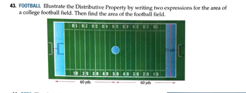 F00TBALL Illustrate the Distributive Property by writing two expressions for the area of 
a college football field. Then find the area of the football field.