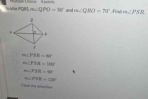 In kite PQRS, m∠ QPO=50° and m∠ QRO=70°. Find m∠ PSR
m∠ PSR=60°
m∠ PSR=100°
m∠ PSR=90°
m∠ PSR=120°
Clear my selection