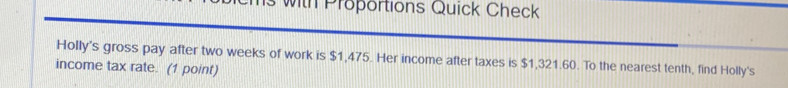 wth Proportions Quick Check 
Holly's gross pay after two weeks of work is $1,475. Her income after taxes is $1,321.60. To the nearest tenth, find Holly's 
income tax rate. (1 point)