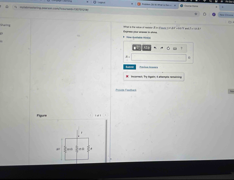 Logout Problem 28.16 What is the v Course Home 
mylabmastering.pearson.com/?courseld=13070121#/ 
New Chrome 
Sharing What is the value of resistor R in (Eigure 1) if△ V=9.0V and I=1.9A ? 
Express your answer in ohms. 
gs View Available Hint(s) 
Is
AΣφ ?
R=
Ω
Submit Previous Answers 
Incorrect; Try Again; 4 attempts remaining 
Provide Feedback 
Ne 
Figure 1 of 1 
av 10 Ω 15 () R