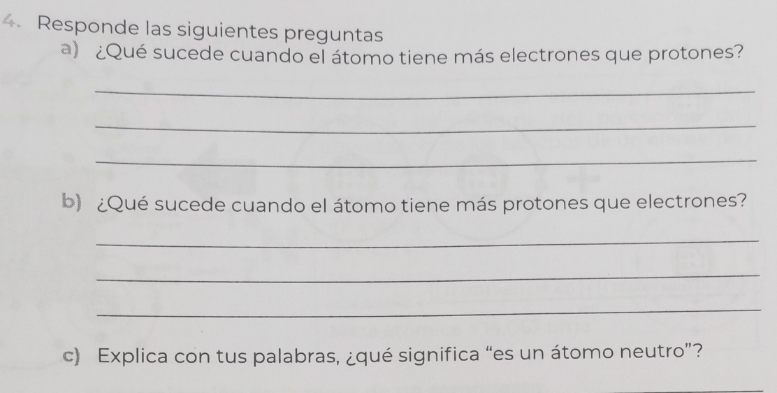 Responde las siguientes preguntas 
a) ¿Qué sucede cuando el átomo tiene más electrones que protones? 
_ 
_ 
_ 
b) ¿Qué sucede cuando el átomo tiene más protones que electrones? 
_ 
_ 
_ 
c) Explica con tus palabras, ¿qué significa “es un átomo neutro”?