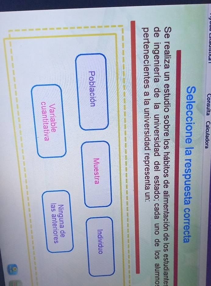 Consulta Calculadora
Seleccione la respuesta correcta
Se realiza un estudio sobre los hábitos de alimentación de los estudiantes
de ingeniería de la universidad del estado; cada uno de los alumnos
pertenecientes a la universidad representa un:
Población Muestra Individuo
Variable Ninguna de
cuantitativa las anteriores