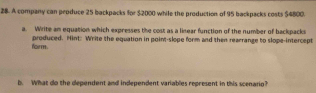 A company can produce 25 backpacks for $2000 while the production of 95 backpacks costs $4800. 
a. Write an equation which expresses the cost as a linear function of the number of backpacks 
produced. Hint: Write the equation in point-slope form and then rearrange to slope-intercept 
form. 
b. What do the dependent and independent variables represent in this scenario?