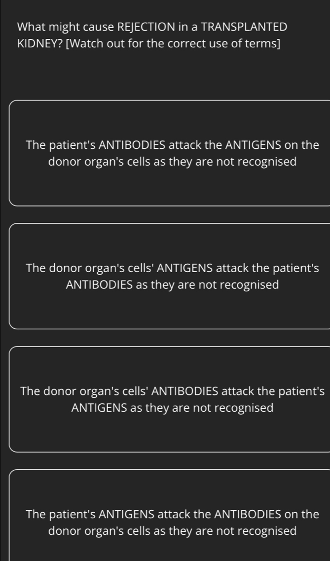 What might cause REJECTION in a TRANSPLANTED
KIDNEY? [Watch out for the correct use of terms]
The patient's ANTIBODIES attack the ANTIGENS on the
donor organ's cells as they are not recognised
The donor organ's cells' ANTIGENS attack the patient's
ANTIBODIES as they are not recognised
The donor organ's cells' ANTIBODIES attack the patient's
ANTIGENS as they are not recognised
The patient's ANTIGENS attack the ANTIBODIES on the
donor organ's cells as they are not recognised