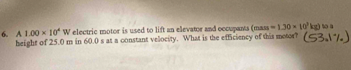 A 1.00* 10^4V V electric motor is used to lift an elevator and occupants (mass =1.30* 10^3kg) to a 
height of 25.0 m in 60.0 s at a constant velocity. What is the efficiency of this motor?