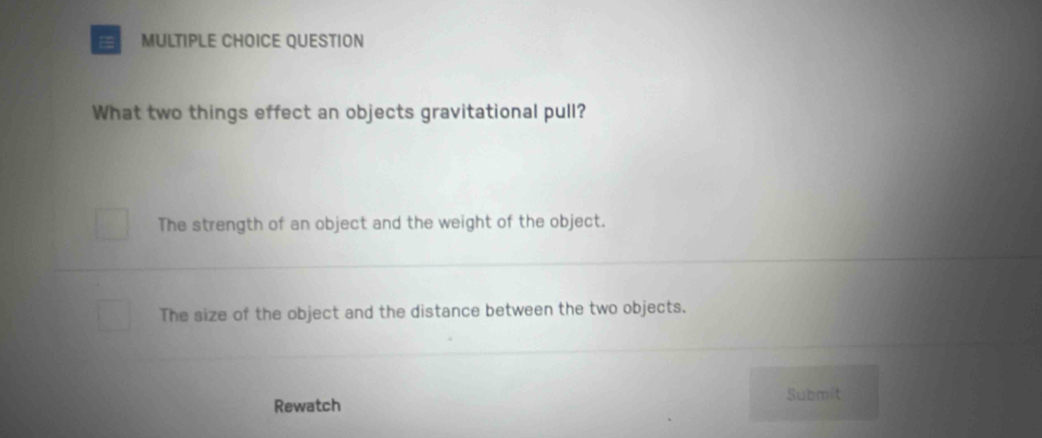 QUESTION
What two things effect an objects gravitational pull?
The strength of an object and the weight of the object.
The size of the object and the distance between the two objects.
Submit
Rewatch