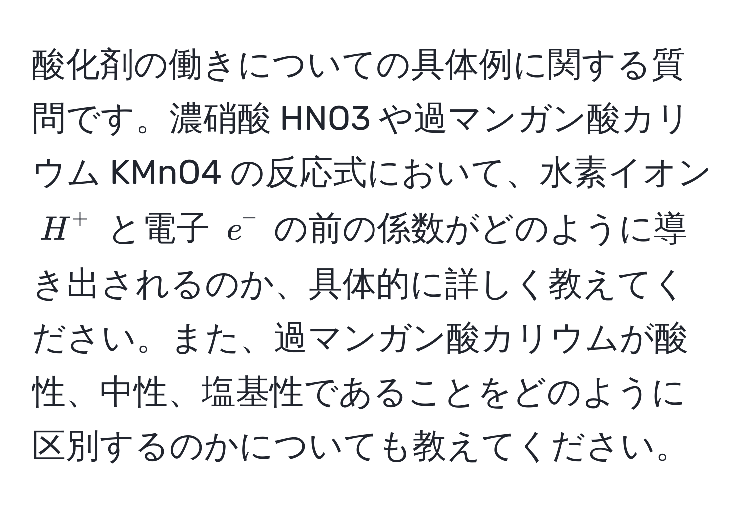 酸化剤の働きについての具体例に関する質問です。濃硝酸 HNO3 や過マンガン酸カリウム KMnO4 の反応式において、水素イオン $H^+$ と電子 $e^-$ の前の係数がどのように導き出されるのか、具体的に詳しく教えてください。また、過マンガン酸カリウムが酸性、中性、塩基性であることをどのように区別するのかについても教えてください。