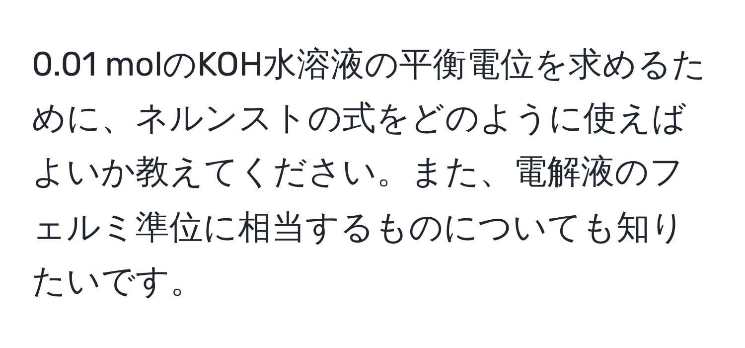 0.01 molのKOH水溶液の平衡電位を求めるために、ネルンストの式をどのように使えばよいか教えてください。また、電解液のフェルミ準位に相当するものについても知りたいです。