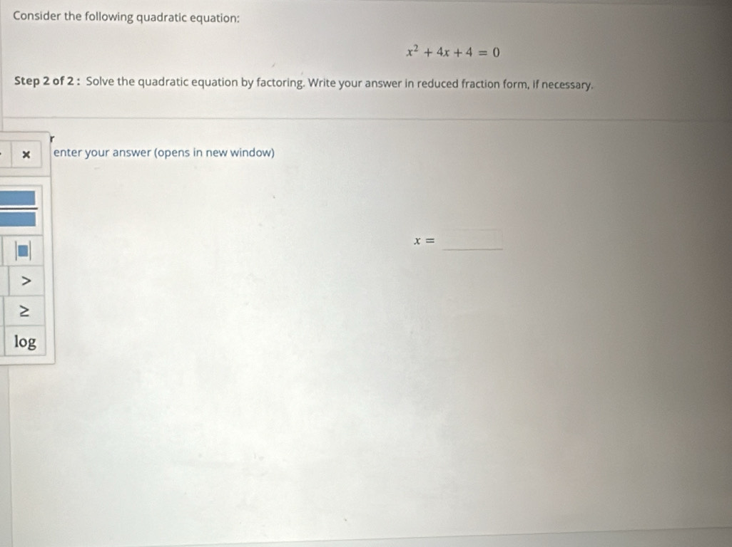 Consider the following quadratic equation:
x^2+4x+4=0
Step 2 of 2 : Solve the quadratic equation by factoring. Write your answer in reduced fraction form, if necessary. 
enter your answer (opens in new window) 
_
x=