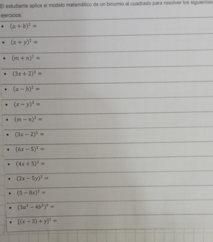 El estudiante aplica el modelo matemático de un binomio al cuadrado para resolver los siguientes
ejercicios.
(a+b)^2=
(x+y)^2=
(m+n)^2=
(3x+2)^2=
(a-b)^2=
(x-y)^2=
(m-n)^2=
(3x-2)^2=
(6x-5)^2=
(4x+5)^2=
(2x-5y)^2=
(5-8x)^2=
(3a^2-4b^2)^2=
[(x-3)+y]^2=