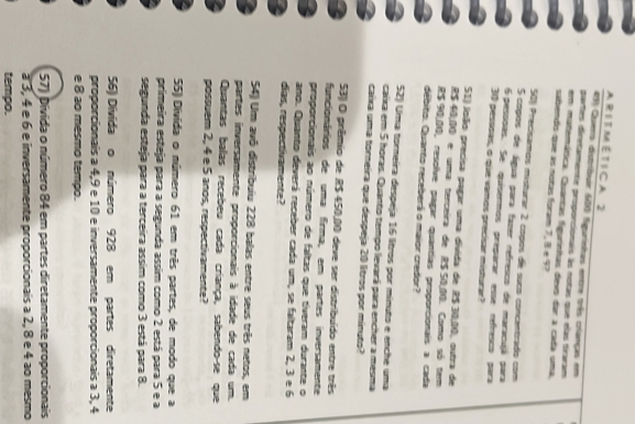 A R 1 T M É T 1 C A 2
43) Quers distribuir 600 figurinhas entre três crianças em
partes diretamente proponcionais às notas que elas traram
em matemática. Quantas figurinhas devo dar a cada uma,
sabendo que as notas foram 7, 8 e 97
50)) Precisamos misturar 2 copos de suco concentrado com
5 copos de água para fazer refresco de maracujá para
6 pessõas. Se quisenmos preparar esse refresco para
30 pessoas, o que vamos precisar misturar?
51) loão precisa pagar uma divída de 8$ 30,00, outra de
R$ 40,00 e uma terceira de R$ 50,10. Como só tem
R$ 90,10, resolve pagar quantías proponcionais a cada
débito. Quanto receberá o maior credor?
52) Uma torneira despeja 16 litros por mínuto e enche uma
caixa em 5 horas. Quanto tempo levará para encher a mesma
caíxa uma torneira que despeja 20 litros por minuto?
53) O prêmio de R$ 450,10 deve ser distribuído entre três
funcionários de uma firma, em partes inversamente
proporcionais ao número de faltas que tiveram durante o
ano. Quanto deverá receber cada um, se faltaram 2, 3 e 6
días, respectivamente?
54) Um avô distribuiu 228 balas entre seus três netos, em
partes inversamente proporcionais à idade de cada um.
Quantas balas recebeu cada criança, sabendo-se que
possuem 2, 4 e 5 anos, respectivamente?
55) Divida o número 61 em três partes, de modo que a
primeira esteja para a segunda assim como 2 está para 5 e a
segunda esteja para a terceira assim como 3 está para 8.
56) Divida o número 928 em partes diretamente
proporcionais a 4,9 e 10 e inversamente proporcionais a 3, 4
e 8 ao mesmo tempo.
57) Dívida o número 84 em partes diretamente proporcionais
à 3, 4 e 6 e inversamente proporcionais a 2, 8 e 4 ao mesmo
tempo.