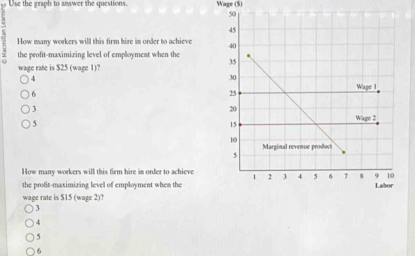 Use the graph to answer the questions. Wage ($)
5 How many workers will this firm hire in order to achieve 
the profit-maximizing level of employment when the 
wage rate is $25 (wage 1)?
4
6
3
5
How many workers will this firm hire in order to achieve
the profit-maximizing level of employment when the
wage rate is $15 (wage 2)?
3
4
5
6