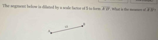 The segment below is dilated by a scale factor of 5 to form overline A'B'. What is the measure of overline A'B' ?