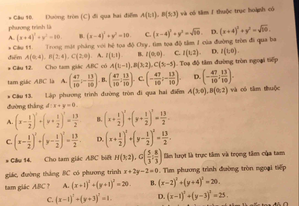 Cầu 10. Đường tròn (C) đi qua hai điểm A(1;1),B(5;3) và có tâm / thuộc trục hoành có
phương trình là
A. (x+4)^2+y^2=10. B. (x-4)^2+y^2=10. C. (x-4)^2+y^2=sqrt(10). D. (x+4)^2+y^2=sqrt(10).
* Câu 11. Trong mặt phẳng với hệ tọa độ Oxy, tìm tọa độ tâm I của đường tròn đi qua ba
điểm A(0;4),B(2;4),C(2;0) A. I(1;1). B. I(0;0). C. I(1;2). D. I(1;0).
» Câu 12. Cho tam giác ABC có A(1;-1),B(3;2),C(5;-5). Toạ độ tâm đường tròn ngoại tiếp
tam giác ABC là A. ( 47/10 ;- 13/10 ). B. ( 47/10 ; 13/10 ).. C. (- 47/10 ;- 13/10 ). D. (- 47/10 ; 13/10 ).
* Câu 13. Lập phương trình đường tròn đi qua hai điểm A(3;0),B(0;2) và có tâm thuộc
đường thắng d:x+y=0.
A. (x- 1/2 )^2+(y+ 1/2 )^2= 13/2  B. (x+ 1/2 )^2+(y+ 1/2 )^2= 13/2 .
C. (x- 1/2 )^2+(y- 1/2 )^2= 13/2 . D. (x+ 1/2 )^2+(y- 1/2 )^2= 13/2 .
# Câu 14. Cho tam giác ABC biết H(3;2),G( 5/3 ; 8/3 ) Tần lượt là trực tâm và trọng tâm của tam
giác, đường thắng BC có phương trình x+2y-2=0. Tìm phương trình đường tròn ngoại tiếp
tam giác ABC ? A. (x+1)^2+(y+1)^2=20. B. (x-2)^2+(y+4)^2=20.
D.
C. (x-1)^2+(y+3)^2=1. (x-1)^2+(y-3)^2=25.