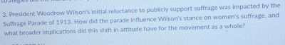 President Woodrow Wilson's initial reluctance to publicly support suffrage was impacted by the 
Suffrage Parade of 1913. How did the parade influence Wilson's stance on women's suffrage, and 
what broader implications did this shift in attitude have for the movement as a whole?
