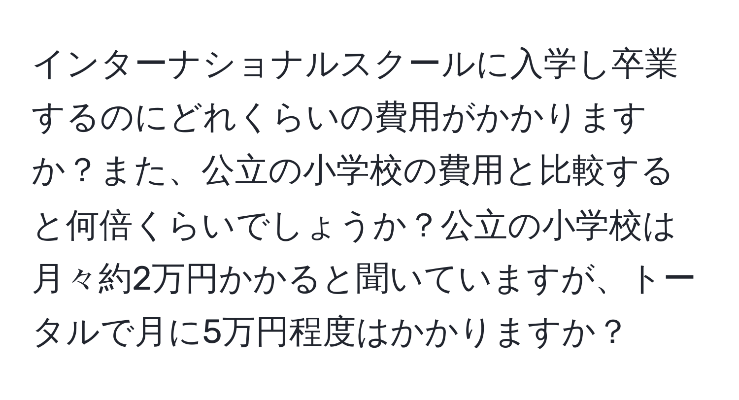 インターナショナルスクールに入学し卒業するのにどれくらいの費用がかかりますか？また、公立の小学校の費用と比較すると何倍くらいでしょうか？公立の小学校は月々約2万円かかると聞いていますが、トータルで月に5万円程度はかかりますか？