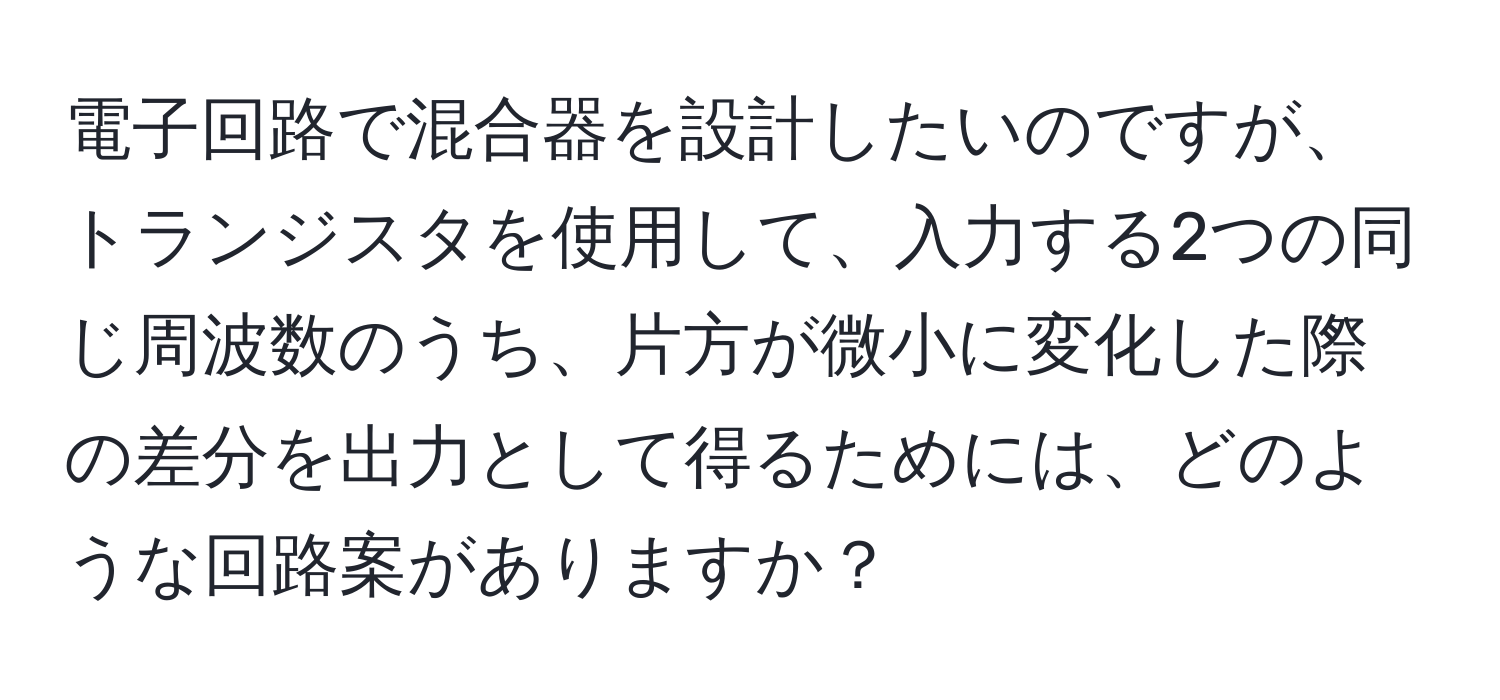 電子回路で混合器を設計したいのですが、トランジスタを使用して、入力する2つの同じ周波数のうち、片方が微小に変化した際の差分を出力として得るためには、どのような回路案がありますか？
