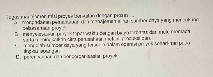 Tugas manajemen misi proyek berkaitan dengan proses ....
A. mengadakan pemantauan dan manajemen aliran sumber daya yang mendukung
pelaksanaan proyek
B. menyelesaikan proyek tepat waktu dengan biaya terbatas dan mutu memadai
serta meningkatkan citra perusahaan melalui produksi baru
C. mengolah sumber daya yang tersedia dalam operasi proyek sehari-hari pada
tingkat lapangan
D. perencanaan dan pengorganisasian proyek