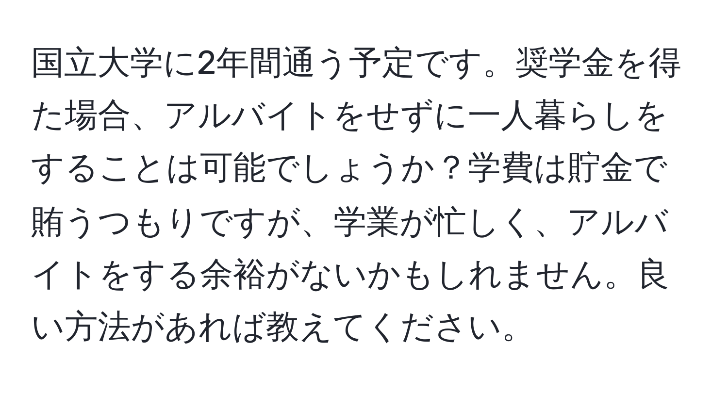 国立大学に2年間通う予定です。奨学金を得た場合、アルバイトをせずに一人暮らしをすることは可能でしょうか？学費は貯金で賄うつもりですが、学業が忙しく、アルバイトをする余裕がないかもしれません。良い方法があれば教えてください。