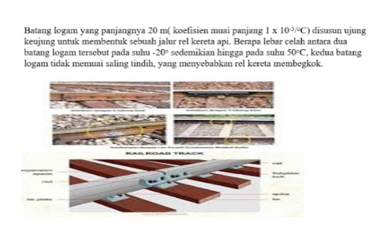 Batang logam yang panjangnya 20 m ( koefisien muai panjang 1* 10^(-5)/^circ C) disusun ujung 
keujung untuk membentuk sebuah jalur rel kereta api. Berapa lebar celah antara dua 
batang logam tersebut pada suhu sedemikian hingga pada suhu -20° 50°C , kedua batang 
logam tidak memuai saling tindih, yang menyebabkan rel kereta membegkok.