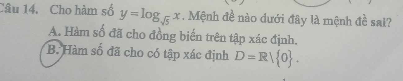 Cho hàm số y=log _sqrt(5)x. Mệnh đề nào dưới đây là mệnh đề sai?
A. Hàm số đã cho đồng biến trên tập xác định.
B. Hàm số đã cho có tập xác định D=R/ 0.