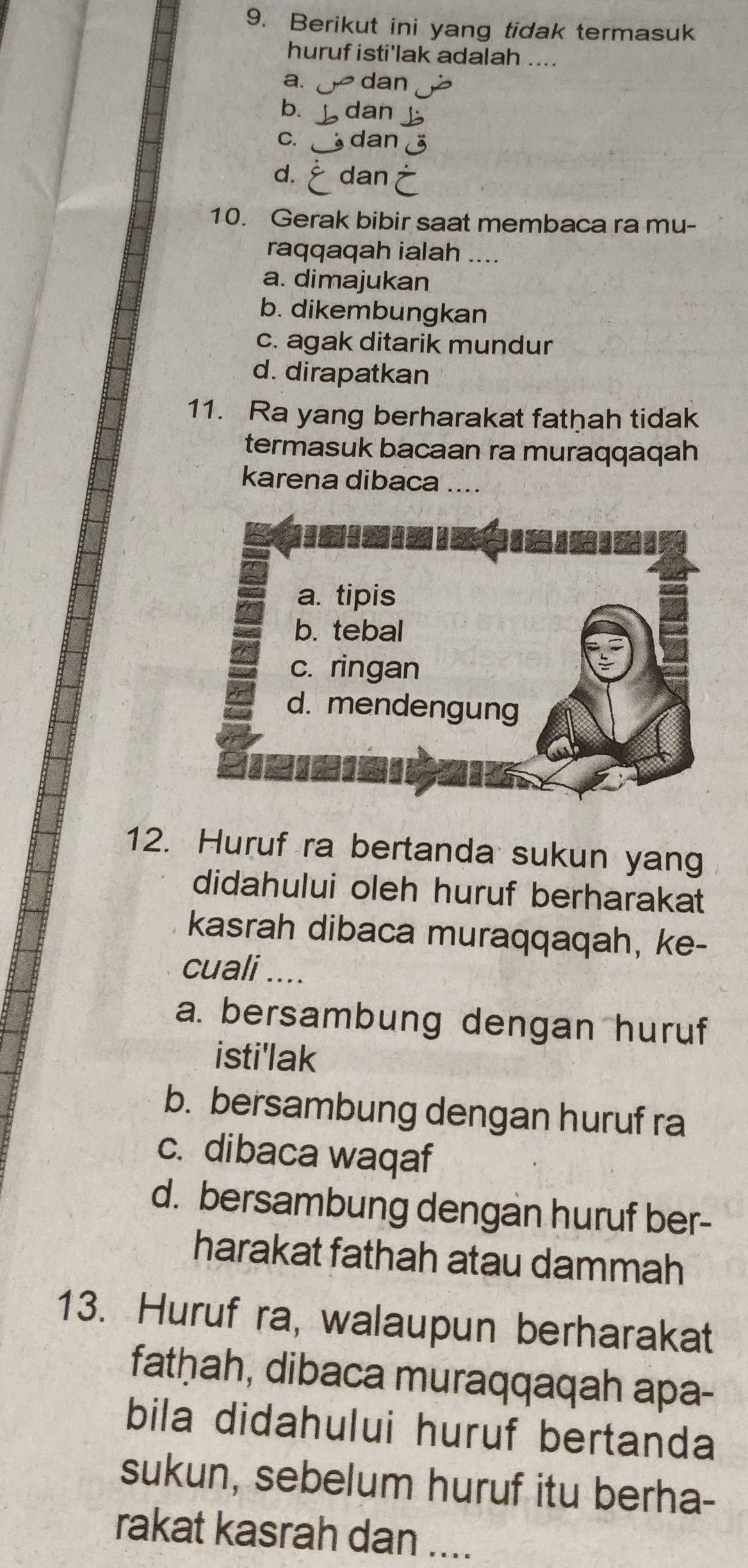 Berikut ini yang tidak termasuk
huruf isti'lak adalah ....
a. dan
bì dan
C. dan
d. dan
10. Gerak bibir saat membaca ra mu-
raqqaqah ialah …..
a. dimajukan
b. dikembungkan
c. agak ditarik mundur
d. dirapatkan
11. Ra yang berharakat fathah tidak
termasuk bacaan ra muraqqaqah
karena dibaca ....
12. Huruf ra bertanda sukun yang
didahului oleh huruf berharakat
kasrah dibaca muraqqaqah, ke-
cuali ....
a. bersambung dengan huruf
isti'lak
b. bersambung dengan huruf ra
c. dibaca waqaf
d. bersambung dengan huruf ber-
harakat fathah atau dammah
13. Huruf ra, walaupun berharakat
fatḥah, dibaca muraqqaqah apa-
bila didahului huruf bertanda
sukun, sebelum huruf itu berha-
rakat kasrah dan ....