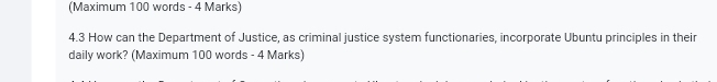 (Maximum 100 words - 4 Marks) 
4.3 How can the Department of Justice, as criminal justice system functionaries, incorporate Ubuntu principles in their 
daily work? (Maximum 100 words - 4 Marks)