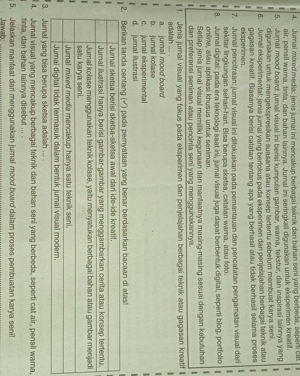 Jurnal mixed media: jenis jurnal ini mencakup berbagai teknik dan bahan seni yang berbeda, seperti cat B
air, pensil warna, tinta, dan bahan lainnya. Jurnal ini seringkali digunakan untuk eksperimen kreatif.
5. Jurnal mood board: jurnal visual ini berisi kumpulan gambar, warna, tekstur, dan inspirasi lainnya yang
digunakan untuk mengekspresikan suasana atau konsep tertentu sebelum membuat karya seni.
8 6. Jurnal eksperimental: jenis jurnal yang berfokus pada eksperimen dan penjelajahan berbagai teknik atau B
: gagasan kreatif. Biasanya berisi catatan tentang apa yang berhasil atau tidak berhasil selama proses E
eksperimen.
: 7. Jurnal pencitraan: jurnal visual ini difokuskan pada pemantauan dan pencatatan pengamatan visual dari
B sekitar lingkungan sehari-hari. Bisa berupa sketsa, catatan warna, atau foto.
B 8. Jurnal digital: pada era teknologi saat ini, jurnal visual juga dapat berbentuk digital, seperti blog, portfolio
online, atau aplikasi khusus untuk seniman.
Setiap jenis jurnal visual memiliki kegunaan dan manfaatnya masing-masing sesuai dengan kebutuhan B
dan preferensi seniman atau pencinta seni yang menggunakannya.
B
1. Jenis jurnal visual yang fokus pada eksperimen dan penjelajahan berbagai teknik atau gagasan kreatif 
adalah ... . :
a. jurnal mood board
b. jurnal kolase
c. jurnal eksperimental

d. jurnal ilustrasi   
2. Berikan tanda centang (✓) pada pernyataan yang benar berdasarkan bacaan di atas!
:
B
3. Jurnal yang bisa berupa sketsa adalah ... .
4. Jurnal visual yang mencakup berbagai teknik dan bahan seni yang berbeda, seperti cat air, pensil warna,
tinta, dan bahan lainnya disebut ... .
5. Jelaskan manfaat dari menggunakan jurnal mood board dalam proses pembuatan karya seni!
Jawab:_