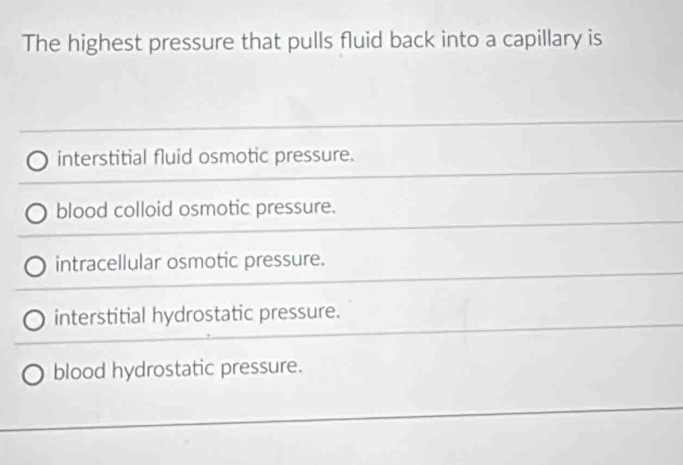 The highest pressure that pulls fluid back into a capillary is
interstitial fluid osmotic pressure.
blood colloid osmotic pressure.
intracellular osmotic pressure.
interstitial hydrostatic pressure.
blood hydrostatic pressure.