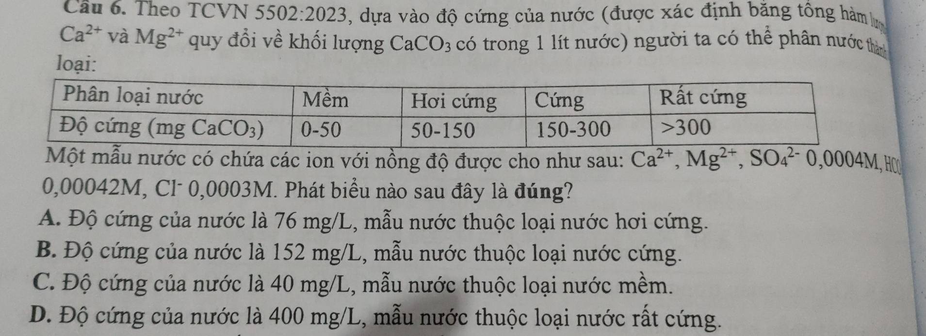 Cầu 6. Theo TCVN 5502:2023 , dựa vào độ cứng của nước (được xác định bằng tổng hàm lưm
Ca^(2+) Va ` Mg^(2+) quy đổi về khối lượng Ca CO_3 có trong 1 lít nước) người ta có thể phân nước thàn
loại:
Một mẫu nước có chứa các ion với nồng độ được cho như sau: Ca^(2+),Mg^(2+),SO_4^(2-)0,0004M, HCO
0,00042M, Cl- 0,0003M. Phát biểu nào sau đây là đúng?
A. Độ cứng của nước là 76 mg/L, mẫu nước thuộc loại nước hơi cứng.
B. Độ cứng của nước là 152 mg/L, mẫu nước thuộc loại nước cứng.
C. Độ cứng của nước là 40 mg/L, mẫu nước thuộc loại nước mềm.
D. Độ cứng của nước là 400 mg/L, mẫu nước thuộc loại nước rất cứng.