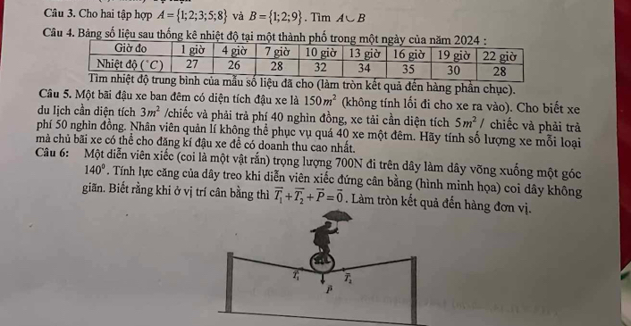 Cho hai tập hợp A= 1;2;3;5;8 và B= 1;2;9. Tìm A∪ B
Câu 4. Bảng số liệu sau thống kê nhiệt độ tại m
g bình của mẫu số liệu đã cho (làm tròn kết quả đến hàng phần chục).
Câu 5. Một bãi đậu xe ban đêm có diện tích đậu xe là 150m^2 (không tính lối đi cho xe ra vào). Cho biết xe
du Iịch cần diện tích 3m^2 /chiếc và phải trả phí 40 nghìn đồng, xe tải cần diện tích 5m^2 chiếc và phải trà
phí 50 nghìn đồng. Nhân viên quản lí không thể phục vụ quá 40 xe một đêm. Hãy tính số lượng xe mỗi loại
mà chủ bãi xe có thể cho đăng kí đậu xe đề có doanh thu cao nhất.
Câu 6:  Một diễn viên xiếc (coi là một vật rắn) trọng lượng 700N đi trên dây làm dây võng xuống một góc
140°. Tính lực căng của dây treo khi diễn viên xiếc đứng cân bằng (hình minh họa) coi dây không
giãn. Biết rằng khi ở vị trí cân bằng thì overline T_1+overline T_2+overline P=overline 0. Làm tròn kết quả đến hàng đơn vị.