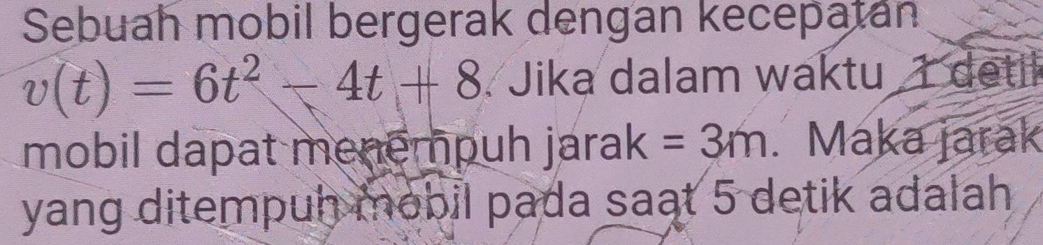 Sebuah mobil bergerak dengan kecepatán
v(t)=6t^2-4t+8 Jika dalam waktu detil 
mobil dapat menempuh jarak =3m. Maka jarak 
yang ditempuh mobil pada saat 5 detik adalah