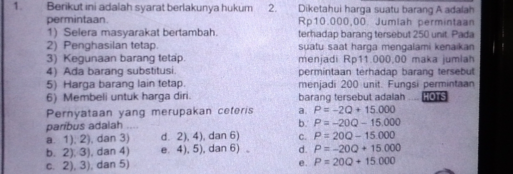 Berikut ini adalah syarat berlakunya hukum 2. Diketahui harga suatu barang A adalah
permintaan. Rp10.000,00. Jumlah permintaan
1) Selera masyarakat bertambah. terhadap barang tersebut 250 unit. Pada
2) Penghasilan tetap. suatu saat harga mengalami kenaikan
3) Kegunaan barang tetap. menjadi Rp11.000,00 maka jumlah
4) Ada barang substitusi. permintaan terhadap barang tersebut
5) Harga barang lain tetap. menjadi 200 unit. Fungsi permintaan
6) Membeli untuk harga diri. barang tersebut adalah HOTS
Pernyataan yang merupakan ceteris a. P=-2Q+15.000
paribus adalah ....
b. P=-20Q-15.000
a. 1), 2), dan 3) d. 2), 4), dan 6) C. P=20Q-15.000
b. 2), 3), dan 4) e 4), 5), dan 6)。 d. P=-20Q+15.000
c. 2), 3), dan 5) e. P=20Q+15.000