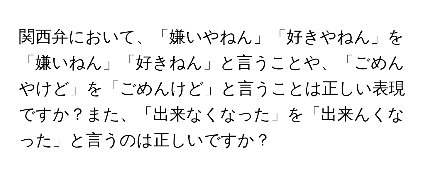 関西弁において、「嫌いやねん」「好きやねん」を「嫌いねん」「好きねん」と言うことや、「ごめんやけど」を「ごめんけど」と言うことは正しい表現ですか？また、「出来なくなった」を「出来んくなった」と言うのは正しいですか？