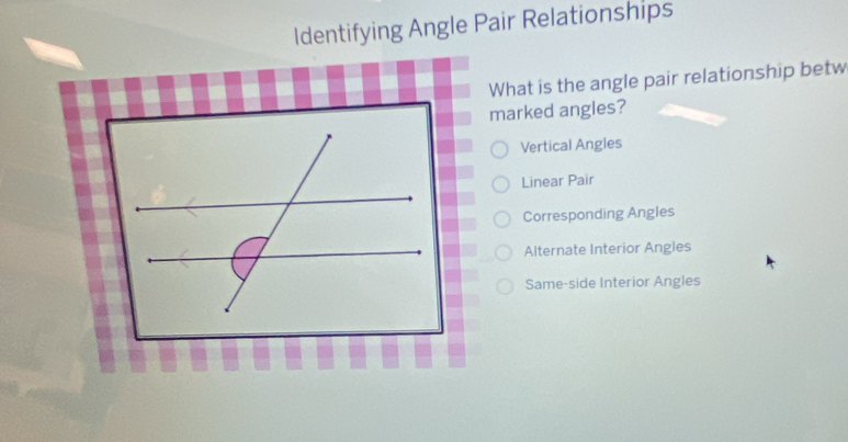 Identifying Angle Pair Relationships
What is the angle pair relationship betw
marked angles?
Vertical Angles
Linear Pair
Corresponding Angles
Alternate Interior Angles
Same-side Interior Angles