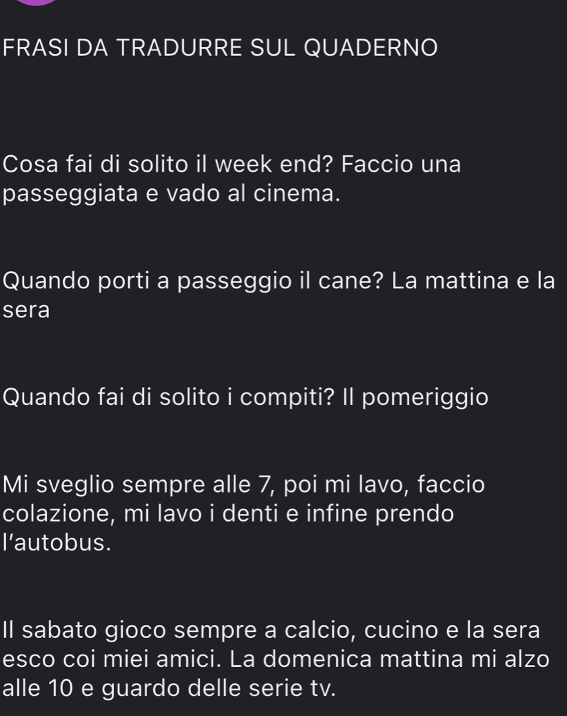 FRASI DA TRADURRE SUL QUADERNO 
Cosa fai di solito il week end? Faccio una 
passeggiata e vado al cinema. 
Quando porti a passeggio il cane? La mattina e la 
sera 
Quando fai di solito i compiti? Il pomeriggio 
Mi sveglio sempre alle 7, poi mi lavo, faccio 
colazione, mi lavo i denti e infine prendo 
l'autobus. 
Il sabato gioco sempre a calcio, cucino e la sera 
esco coi miei amici. La domenica mattina mi alzo 
alle 10 e guardo delle serie tv.