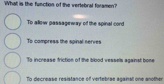 What is the function of the vertebral foramen?
To allow passageway of the spinal cord
To compress the spinal nerves
To increase friction of the blood vessels against bone
To decrease resistance of vertebrae against one another