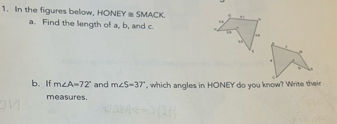 In the figures below, HONE Y≌ SMACK. 
a. Find the length of a, b, and c. 
. 
s 
b. If m∠ A=72° and m∠ S=37° , which angles in HONEY do you know? Write their 
measures.