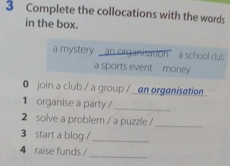 Complete the collocations with the words 
in the box. 
a mystery - an organisation a school club 
a sports event money 
0 join a club / a group / _an organisation 
1 organise a party /_ 
2 solve a problem / a puzzle /_ 
3 start a blog /_ 
4 raise funds / 
_