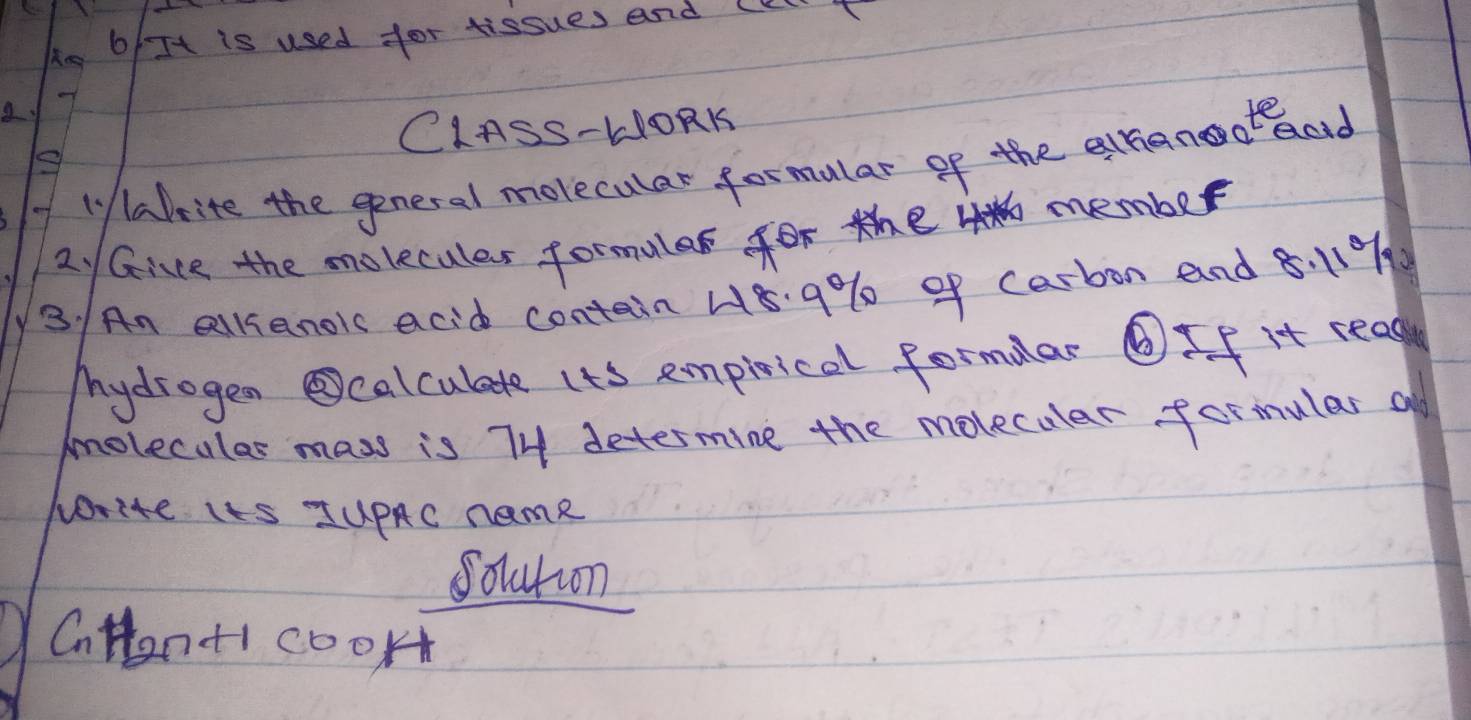 Mg 6/It is used for tissues and (K 
CIASS-HORK 
1y abrite the general morecular formular of the ahanooteod 
2 /Gice the molecules formulas for the member 
3. / An allianois acid contain 48. 9% of carbon and 8.119%
Mydrogen calculate ito empirical formular ⑥If it read 
molecules mass is 74 determine the molecular formular a 
write its JuPAC name 
Soluton 
CnHan+i cook