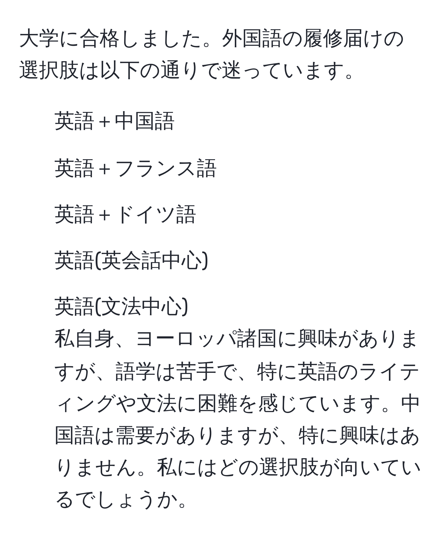 大学に合格しました。外国語の履修届けの選択肢は以下の通りで迷っています。  
- 英語＋中国語  
- 英語＋フランス語  
- 英語＋ドイツ語  
- 英語(英会話中心)  
- 英語(文法中心)  
私自身、ヨーロッパ諸国に興味がありますが、語学は苦手で、特に英語のライティングや文法に困難を感じています。中国語は需要がありますが、特に興味はありません。私にはどの選択肢が向いているでしょうか。