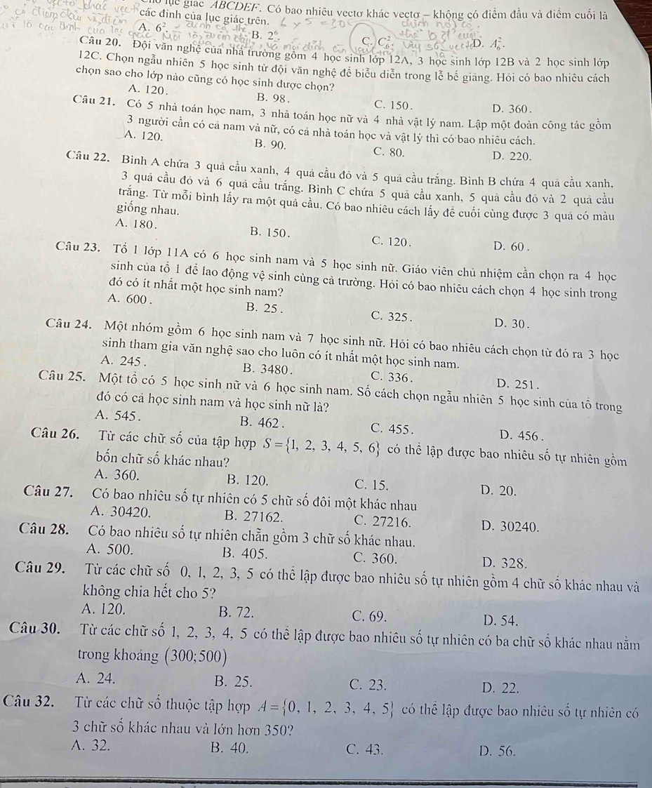 hc giác ABCDEF. Có bao nhiêu vectơ khác vectơ - khộng có điểm đầu và điểm cuối là
các định của lục giác trên.
A.
R 2°.
C. C^2 ).
Câu 20. Đội văn nghệ của nhà trường gồm 4 học sinh lớp 12A, 3 học sinh lớp 12B và 2 học sinh lớp
12C. Chọn ngẫu nhiên 5 học sinh tử đội văn nghệ đề biểu diễn trong lễ bế giang. Hỏi có bao nhiêu cách
chọn sao cho lớp nào cũng có học sinh được chọn?
A. 120. B. 98. C. 150.
D. 360 .
Câu 21. Có 5 nhà toán học nam, 3 nhà toán học nữ và 4 nhà vật lý nam. Lập một đoàn công tác gồm
3 người cần có cả nam và nữ, có cả nhà toán học và vật lý thì có bao nhiêu cách.
A. 120. B. 90.
C. 80. D. 220.
Câu 22. Bình A chứa 3 quả cầu xanh, 4 quả cầu đỏ và 5 quả cầu trắng. Bình B chứa 4 quả cầu xanh,
3 quá cầu đỏ và 6 quá cầu trắng. Bình C chứa 5 quả cầu xanh, 5 quả cầu đỏ và 2 quả cầu
trắng. Từ mỗi bình lấy ra một quả cầu. Có bao nhiêu cách lấy để cuối cùng được 3 quả có màu
giống nhau.
A. 180. B. 150. C. 120.
D. 60 .
Câu 23. Tổ 1 lớp 11A có 6 học sinh nam và 5 học sinh nữ. Giáo viên chủ nhiệm cần chọn ra 4 học
sinh của tổ 1 để lao động vệ sinh cùng cả trường. Hỏi có bao nhiêu cách chọn 4 học sinh trong
đó có it nhất một học sinh nam?
A. 600 . B. 25 . C. 325 . D. 30 .
Câu 24. Một nhóm gồm 6 học sinh nam và 7 học sinh nữ. Hỏi có bao nhiêu cách chọn từ đó ra 3 học
sinh tham gia văn nghệ sao cho luôn có ít nhất một học sinh nam.
A. 245 . B. 3480. C. 336 . D. 251.
Câu 25. Một tổ có 5 học sinh nữ và 6 học sinh nam. Số cách chọn ngẫu nhiên 5 học sinh của tổ trong
đó có cả học sinh nam và học sinh nữ là?
A. 545 . B. 462 . C. 455 . D. 456 .
Câu 26. Từ các chữ số của tập hợp S= 1,2,3,4,5,6 có thể lập được bao nhiêu số tự nhiên gồm
bốn chữ số khác nhau?
A. 360. B. 120. C. 15. D. 20.
Câu 27. Có bao nhiêu số tự nhiên có 5 chữ số đôi một khác nhau
A. 30420. B. 27162. C. 27216. D. 30240.
Câu 28. Có bao nhiêu số tự nhiên chẵn gồm 3 chữ số khác nhau.
A. 500. B. 405. C. 360. D. 328.
Câu 29. Từ các chữ số 0, 1, 2, 3, 5 có thể lập được bao nhiêu số tự nhiên gồm 4 chữ số khác nhau và
không chia hết cho 5?
A. 120. B. 72. C. 69. D. 54.
Câu 30. Từ các chữ số 1, 2, 3, 4, 5 có thể lập được bao nhiêu số tự nhiên có ba chữ số khác nhau nằm
trong khoảng (300;500)
A. 24. B. 25. C. 23. D. 22.
Câu 32. Từ các chữ số thuộc tập hợp A= 0,1,2,3,4,5 có thể lập được bao nhiêu số tự nhiên có
3 chữ số khác nhau và lớn hơn 350?
A. 32. B. 40. C. 43. D. 56.