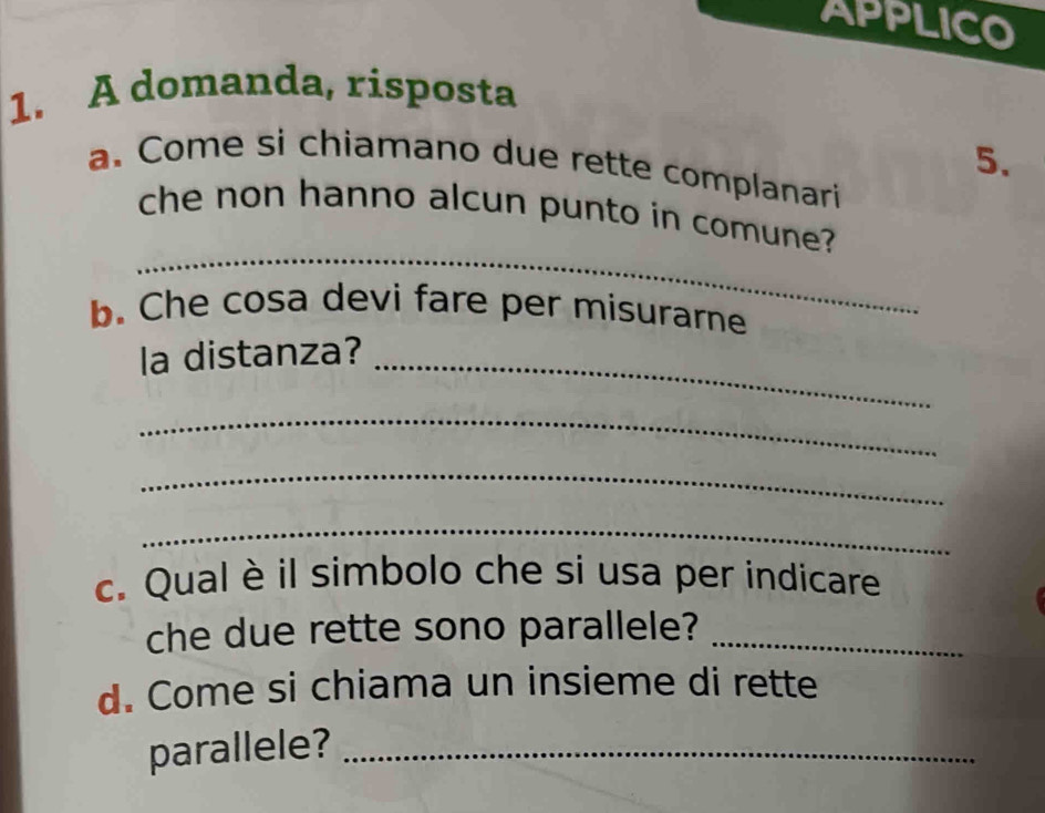 APPLICO 
1. A domanda, risposta 
5. 
a. Come si chiamano due rette complanari 
_ 
che non hanno alcun punto in comune? 
b. Che cosa devi fare per misurarne 
la distanza?_ 
_ 
_ 
_ 
c. Qual è il simbolo che si usa per indicare 
che due rette sono parallele?_ 
d. Come si chiama un insieme di rette 
parallele?_