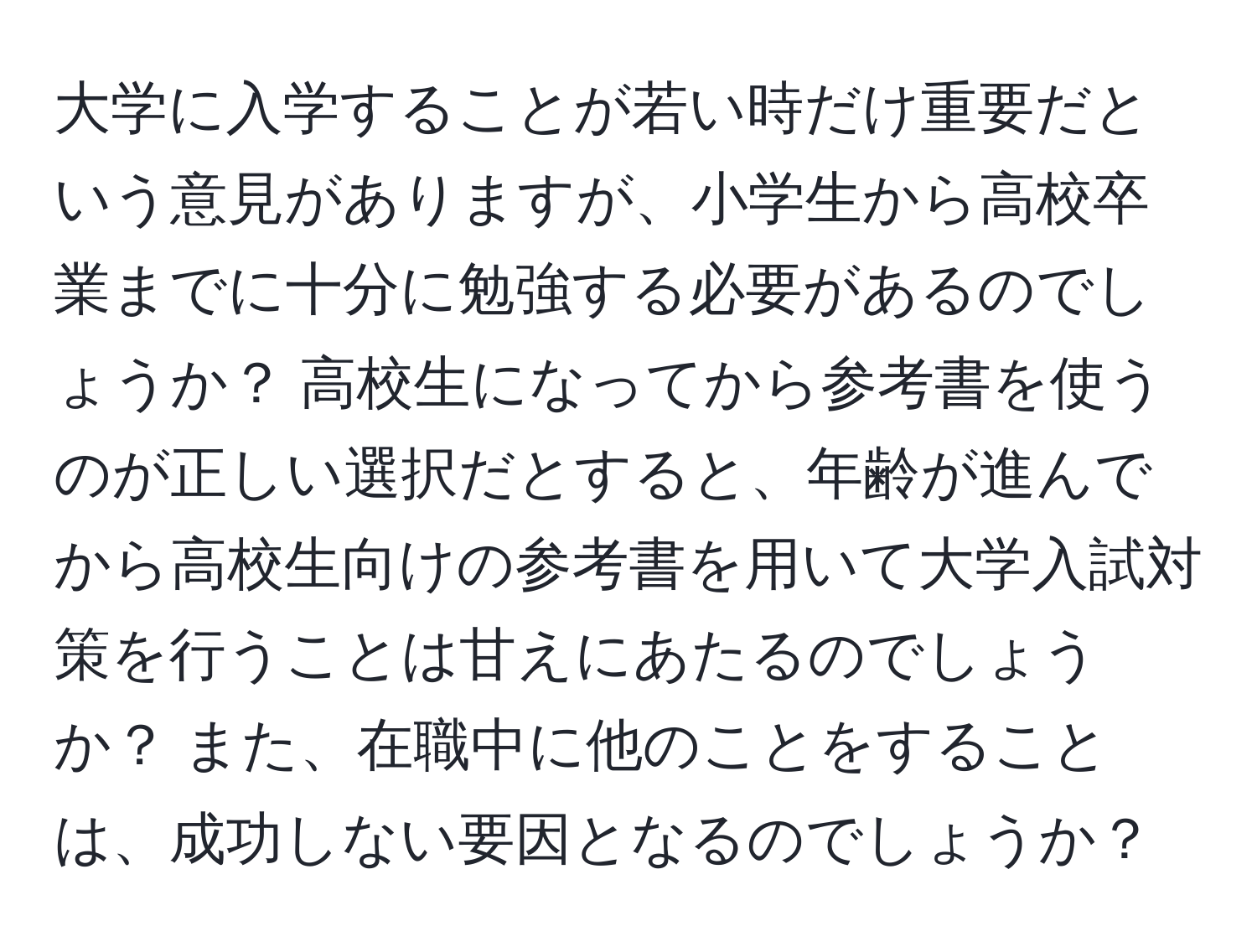 大学に入学することが若い時だけ重要だという意見がありますが、小学生から高校卒業までに十分に勉強する必要があるのでしょうか？ 高校生になってから参考書を使うのが正しい選択だとすると、年齢が進んでから高校生向けの参考書を用いて大学入試対策を行うことは甘えにあたるのでしょうか？ また、在職中に他のことをすることは、成功しない要因となるのでしょうか？