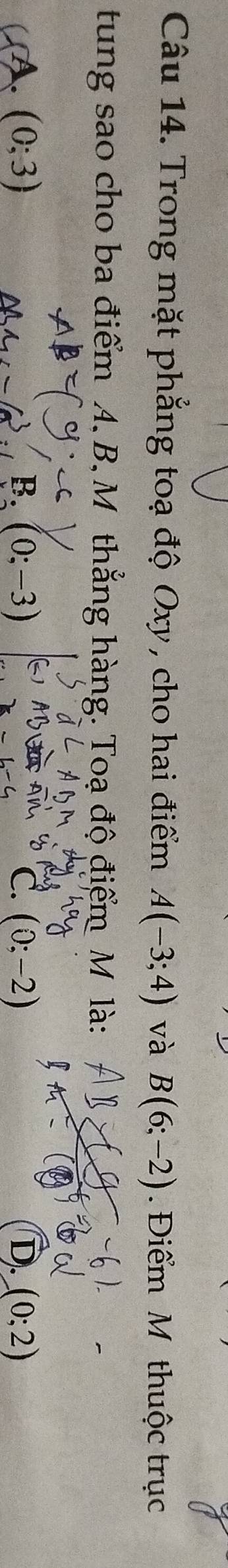 Trong mặt phẳng toạ độ Oxy , cho hai điểm A(-3;4) và B(6;-2). Điểm M thuộc trục
tung sao cho ba điểm A, B, M thẳng hàng. Toạ độ điểm M là:
CA. (0;3) (0;-3) C. (0;-2) D. (0;2)
B