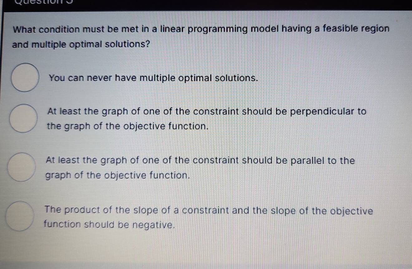 What condition must be met in a linear programming model having a feasible region
and multiple optimal solutions?
You can never have multiple optimal solutions.
At least the graph of one of the constraint should be perpendicular to
the graph of the objective function.
At least the graph of one of the constraint should be parallel to the
graph of the objective function.
The product of the slope of a constraint and the slope of the objective
function should be negative.