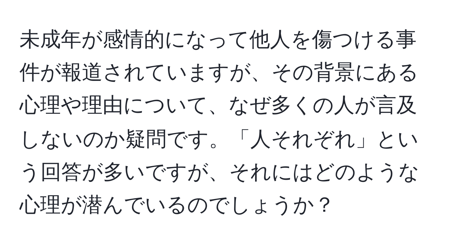 未成年が感情的になって他人を傷つける事件が報道されていますが、その背景にある心理や理由について、なぜ多くの人が言及しないのか疑問です。「人それぞれ」という回答が多いですが、それにはどのような心理が潜んでいるのでしょうか？