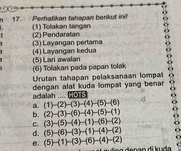 Perhatikan tahapan berikut ini!
(1) Tolakan tangan
(2) Pendaratan
(3) Layangan pertama
(4) Layangan kedua
(5) Lari awalan
(6) Tolakan pada papan tolak
Urutan tahapan pelaksanaan lompat
dengan alat kuda lompat yang benar
adalah .... HOTS
a. (1)-(2)-(3)-(4)-(5)-(6)
b. (2)-(3)-(6)-(4)-(5)-(1)
C. (3)-(5)-(4)-(1)-(6)-(2)
d. (5)-(6)-(3)-(1)-(4)-(2)
e. (5)-(1)-(3)-(6)-(4)-(2)